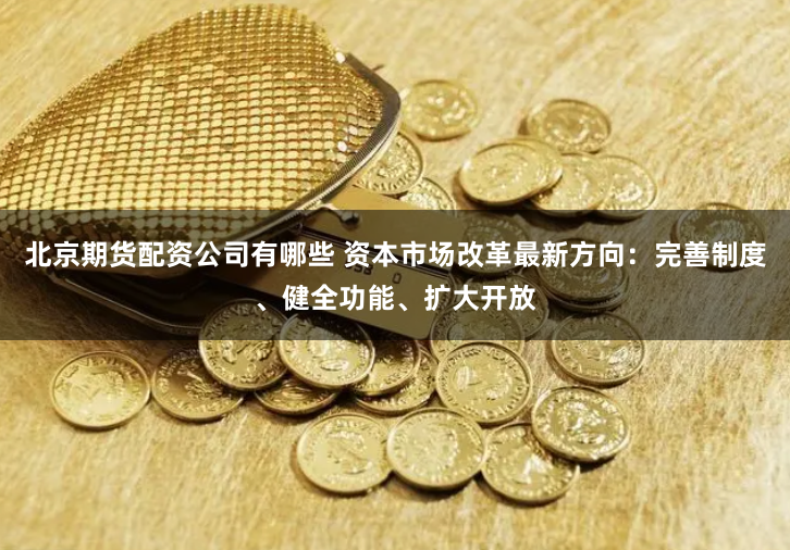 北京期货配资公司有哪些 资本市场改革最新方向：完善制度、健全功能、扩大开放