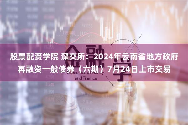 股票配资学院 深交所：2024年云南省地方政府再融资一般债券（六期）7月24日上市交易