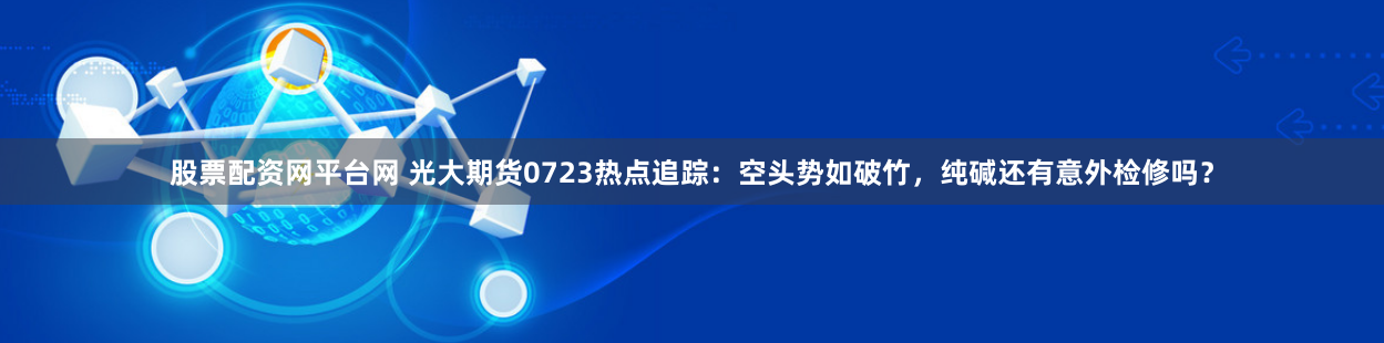 股票配资网平台网 光大期货0723热点追踪：空头势如破竹，纯碱还有意外检修吗？