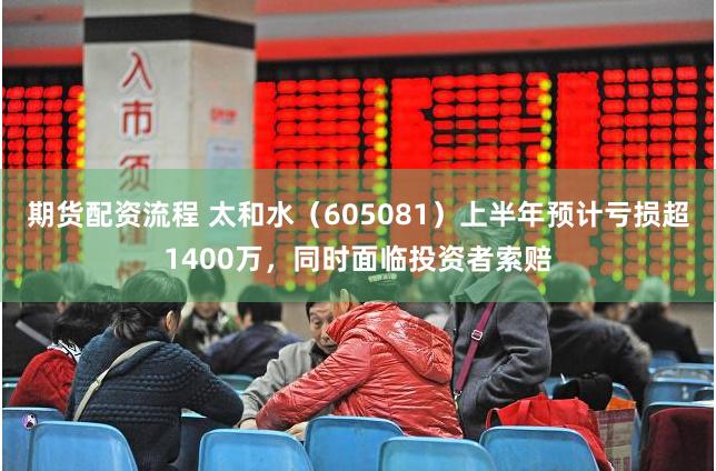 期货配资流程 太和水（605081）上半年预计亏损超1400万，同时面临投资者索赔