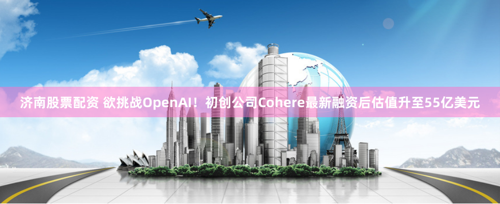 济南股票配资 欲挑战OpenAI！初创公司Cohere最新融资后估值升至55亿美元