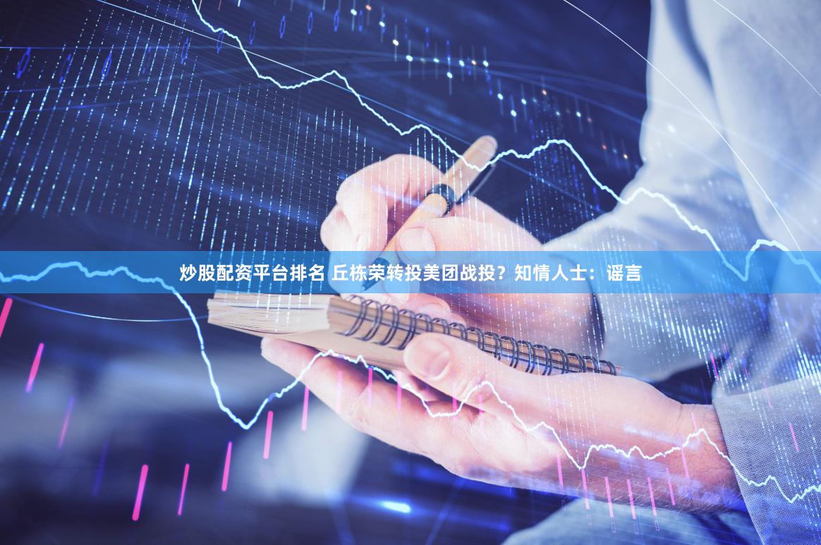 炒股配资平台排名 丘栋荣转投美团战投？知情人士：谣言