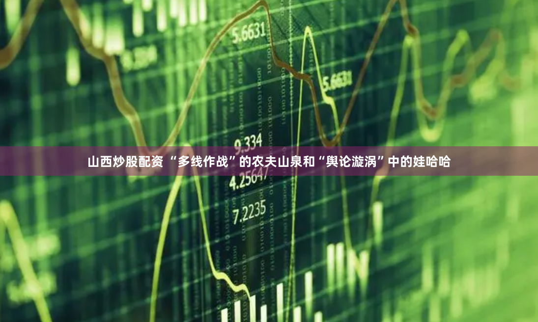 山西炒股配资 “多线作战”的农夫山泉和“舆论漩涡”中的娃哈哈