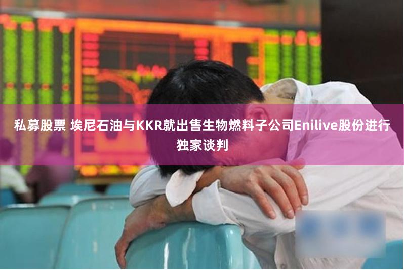 私募股票 埃尼石油与KKR就出售生物燃料子公司Enilive股份进行独家谈判