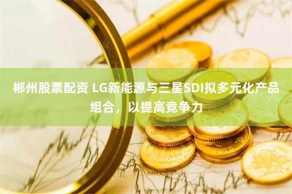 郴州股票配资 LG新能源与三星SDI拟多元化产品组合，以提高竞争力