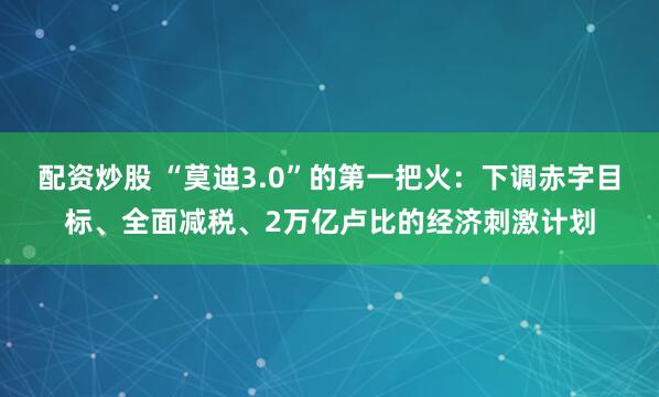 配资炒股 “莫迪3.0”的第一把火：下调赤字目标、全面减税、2万亿卢比的经济刺激计划