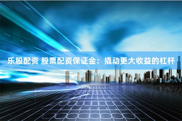 乐股配资 股票配资保证金：撬动更大收益的杠杆