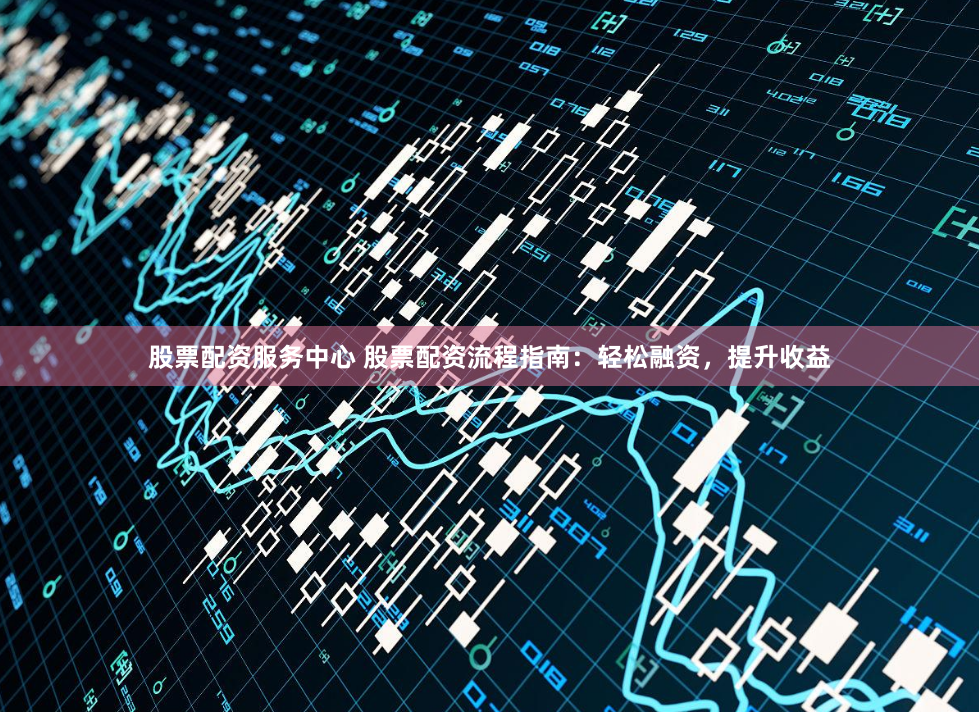 股票配资服务中心 股票配资流程指南：轻松融资，提升收益