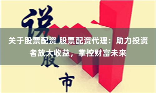 关于股票配资 股票配资代理：助力投资者放大收益，掌控财富未来