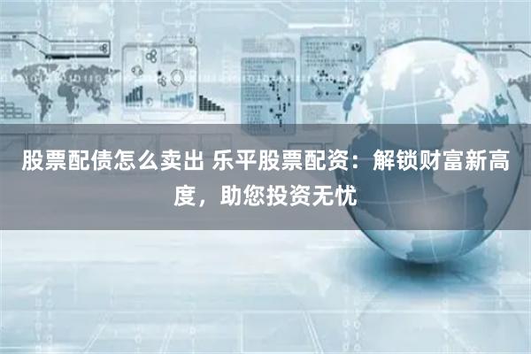 股票配债怎么卖出 乐平股票配资：解锁财富新高度，助您投资无忧