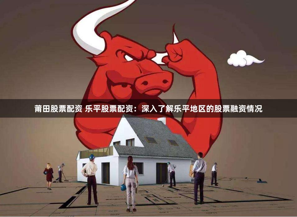 莆田股票配资 乐平股票配资：深入了解乐平地区的股票融资情况