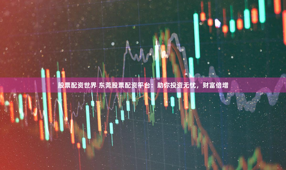 股票配资世界 东莞股票配资平台：助你投资无忧，财富倍增