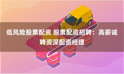 低风险股票配资 股票配资招聘：高薪诚聘资深配资经理